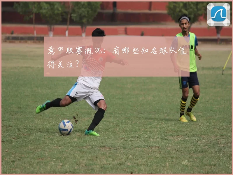 意甲联赛概况：有哪些知名球队值得关注？