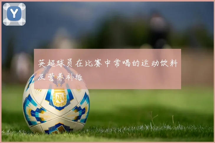 英超球员在比赛中常喝的运动饮料及营养补给