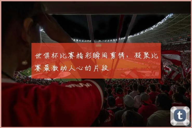 世俱杯比赛精彩瞬间剪辑，凝聚比赛最激动人心的片段