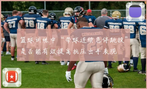 篮球训练中“带球连续急停跳投”是否能有效提高抗压出手表现