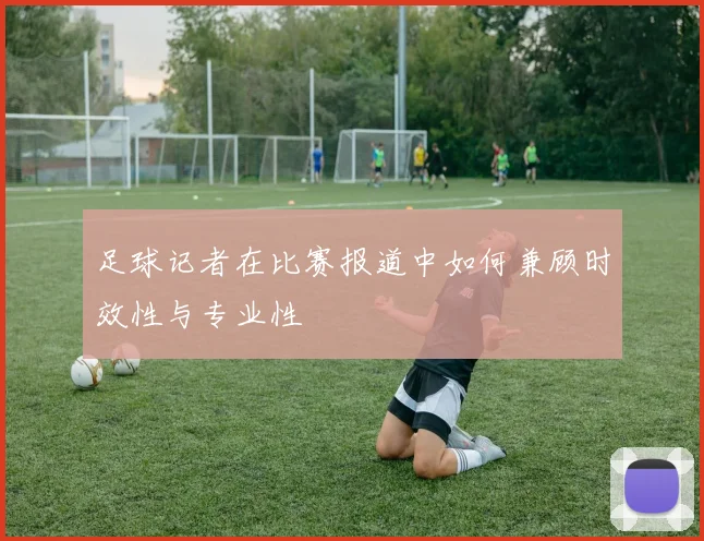 足球记者在比赛报道中如何兼顾时效性与专业性