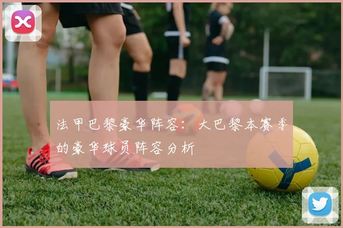 法甲巴黎豪华阵容：大巴黎本赛季的豪华球员阵容分析