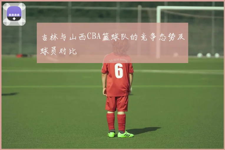 吉林与山西CBA篮球队的竞争态势及球员对比